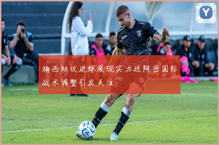 梅西助攻进球展现实力迈阿密国际战术调整引发关注